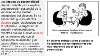 Los rasgos de personalidad
también contribuyen a explicar
una proporción sustancial de la
variación en los efectos
analgésicos del placebo; Se ha
encontrado que los efectos
placebo están relacionados con
el optimismo, la sugestión, la
empatía y el neuroticismo,
mientras que los efectos nocebo
se han relacionado con el
pesimismo, la ansiedad y el
catastrofismo (Corsi, Nicole y Luana
Colloca. 2017. Placebo and nocebo effects:
The advantage of measuring expectations and
psychological factors. Frontiers in psychology
8: 1-11 ).
En algunos trabajos sobre placebos se
ha señalado que las expectativas son
más relevantes que el tipo de
personalidad.
 