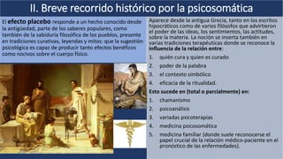 II. Breve recorrido histórico por la psicosomática
El efecto placebo responde a un hecho conocido desde
la antigüedad, parte de los saberes populares, como
también de la sabiduría filosófica de los pueblos, presente
en tradiciones curativas, leyendas y mitos: que la sugestión
psicológica es capaz de producir tanto efectos benéficos
como nocivos sobre el cuerpo físico.
Aparece desde la antigua Grecia, tanto en los escritos
hipocráticos como de varios filósofos que advirtieron
el poder de las ideas, los sentimientos, las actitudes,
sobre la materia. La noción se inserta también en
varias tradiciones terapéuticas donde se reconoce la
influencia de la relación entre:
1. quién cura y quien es curado
2. poder de la palabra
3. el contexto simbólico
4. eficacia de la ritualidad.
Esto sucede en (total o parcialmente) en:
1. chamanismo
2. psicoanálisis
3. variadas psicoterapias
4. medicina psicosomática
5. medicina familiar (donde suele reconocerse el
papel crucial de la relación médico-paciente en el
pronóstico de las enfermedades).
 