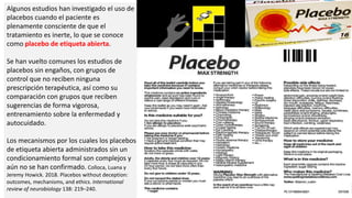 Algunos estudios han investigado el uso de
placebos cuando el paciente es
plenamente consciente de que el
tratamiento es inerte, lo que se conoce
como placebo de etiqueta abierta.
Se han vuelto comunes los estudios de
placebos sin engaños, con grupos de
control que no reciben ninguna
prescripción terapéutica, así como su
comparación con grupos que reciben
sugerencias de forma vigorosa,
entrenamiento sobre la enfermedad y
autocuidado.
Los mecanismos por los cuales los placebos
de etiqueta abierta administrados sin un
condicionamiento formal son complejos y
aún no se han confirmado. Colloca, Luana y
Jeremy Howick. 2018. Placebos without deception:
outcomes, mechanisms, and ethics. International
review of neurobiology 138: 219–240.
 