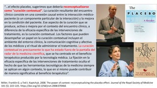 “…el efecto placebo, sugerimos que debería reconceptualizarse
como "curación contextual". La curación resultante del encuentro
clínico consiste en una conexión causal entre la interacción médico-
paciente (o un componente particular de la interacción) y la mejora
en la condición del paciente. Ese aspecto de la curación que se
produce, activa o mejora por el contexto del encuentro clínico, a
diferencia de la eficacia específica de las intervenciones de
tratamiento, es la curación contextual. Los factores que pueden
desempeñar un papel en la curación contextual incluyen el
ambiente del entorno clínico, la comunicación cognitiva y afectiva
de los médicos y el ritual de administrar el tratamiento. La curación
contextual es precisamente lo que ha estado fuera de la pantalla del
radar de la medicina científica, que se ha centrado en el beneficio
terapéutico producido por la tecnología médica. La fijación en la
eficacia específica de las intervenciones de tratamiento oculta el
hecho de que las herramientas tecnológicas de la medicina siempre
se aplican en algún contexto, lo que en sí mismo puede contribuir
de manera significativa al beneficio terapéutico”.
Miller, Franklin G. y Ted J. Kaptchuk. 2008. The power of context: reconceptualizing the placebo effect. Journal of the Royal Society of Medicine
101 (5): 222–225. https://doi.org/10.1258/jrsm.2008.070466
 