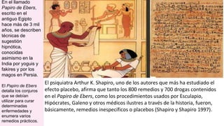 El psiquiatra Arthur K. Shapiro, uno de los autores que más ha estudiado el
efecto placebo, afirma que tanto los 800 remedios y 700 drogas contenidos
en el Papiro de Ebers, como los procedimientos usados por Esculapio,
Hipócrates, Galeno y otros médicos ilustres a través de la historia, fueron,
básicamente, remedios inespecíficos o placebos (Shapiro y Shapiro 1997).
En el llamado
Papiro de Ebers,
escrito en el
antiguo Egipto
hace más de 3 mil
años, se describen
técnicas de
sugestión
hipnótica,
conocidas
asimismo en la
India por yoguis y
fakires y por los
magos en Persia.
El Papiro de Ebers
detalla los conjuros
que se debían
utilizar para curar
determinadas
enfermedades y
enumera varios
remedios prácticos.
 