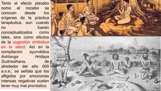 Tanto el efecto placebo
como el nocebo se
conocen desde los
orígenes de la práctica
terapéutica, aun cuando
no fueran
conceptualizados como
tales, sino como efectos
de la sugestión simbólica
en la salud. Así en la
compilación ayurvédica
Ashtanga Hridaya
Sustrasthana, de
alrededor del año 600
a.n.e., se señala que los
afligidos por emociones
intensas negativas suelen
tener muy mal pronóstico
 