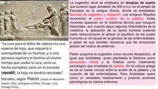 La sugestión ritual se empleaba en terapias de sueño
que tuvieron lugar alrededor de 500 a.n.e. en el templo de
Esculapio en la antigua Grecia, donde se empleaban
técnicas de sugestión y relajación. Los antiguos filósofos
reconocían el poder curativo de la palabra. Estas
nociones aparecen en la medicina técnica que inauguró
Hipócrates, aun cuando según algunos historiadores de la
medicina, la aplicación de su teoría humoral sustentó
cierto reduccionismo al atribuir al equilibrio de los cuatro
humores un rol causal en la génesis de las enfermedades,
a pesar de que también reconocía que las emociones
podían ser motivo de enfermar.
Platón proponía la sugestión como recurso terapéutico, al
igual que Aristóteles, quien planteaba la Retórica como
persuasión verbal y la Poética como tratamiento
psicológico que empleaba la catarsis. En la cultura griega
se da un fuerte vínculo entre la acción de la palabra y la
curación de las enfermedades. Para Aristóteles opera
como un verdadero medicamento y produce acciones
psicológicas en ciertos enfermos.
“La cura para el dolor de cabeza era una
especie de hoja, que requería ir
acompañada de un hechizo, y si una
persona repitiera el hechizo al mismo
tiempo que usaba la cura, sería un
hecho completo; pero sin el encanto
[epodé], la hoja no tendría resultado".
Sócrates, según Platón (citado en Benjamín
Jowett. 1952. Dialogues of Plato. Chicago: Univ
Chicago Press).
 