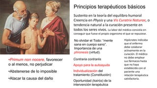 Principios terapéuticos básicos
•Primum non nocere, favorecer
o al menos, no perjudicar
•Abstenerse de lo imposible
•Atacar la causa del daño
Contraria contrariis
Apoyo para la autoayuda
Individualización del
tratamiento (Constitución)
Oportunidad (kairós) de la
intervención terapéutica
No olvidar el Todo: “mente
sana en cuerpo sano”.
Importancia de una
phronesis (virtud).
Sustento en la teoría del equilibro humoral
Creencia en Physis y una Vis Curatrix Naturae, o
tendencia natural a la curación presente en
todos los seres vivos. La labor del médico consistía en
conseguir que fuese el propio organismo el que se repusiese.
Hipócrates indicaba
que el enfermo
debe colaborar
activamente en la
curación. El médico
no debe emplear
sus fármacos hasta
que no haya
establecido con el
paciente una
relación terapéutica
satisfactoria.
 
