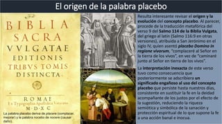 Resulta interesante revisar el origen y la
evolución del concepto placebo. Al parecer,
procede de la traducción metafórica del
verso 9 del Salmo 114 de la Biblia Vulgata,
del griego al latín (Salmo 116:9 en otras
versiones), atribuida a San Jerónimo en el
siglo IV, quien asentó placebo Domino in
regione vivorum, “complaceré al Señor en
la tierra de los vivos”, en vez de “caminaré
junto al Señor en tierra de los vivos”.
La interpretación inexacta de este verso
tuvo como consecuencia que
posteriormente se adscribiera un
significado engañoso al uso del concepto
placebo que persiste hasta nuestros días,
consistente en sustituir la fe en la deidad
acompañante de los justos por el efecto de
la sugestión, reduciendo la riqueza
semiótica y simbólica de la sanación y
protección espiritual de lo que supone la fe
a una acción banal e inocua.
El origen de la palabra placebo
La palabra placebo deriva de placere (complacer,
mejorar) y la palabra nocebo de nocere (causar
daño).
 