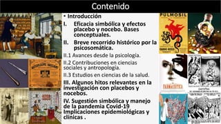• Introducción
I. Eficacia simbólica y efectos
placebo y nocebo. Bases
conceptuales.
II. Breve recorrido histórico por la
psicosomática.
II.1 Avances desde la psicología.
II.2 Contribuciones en ciencias
sociales y antropología.
II.3 Estudios en ciencias de la salud.
III. Algunos hitos relevantes en la
investigación con placebos y
nocebos.
IV. Sugestión simbólica y manejo
de la pandemia Covid-19
Implicaciones epidemiológicas y
clínicas .
Contenido
 