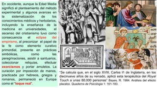 En occidente, aunque la Edad Media
significó el planteamiento del método
experimental y algunos avances en
la sistematización de los
conocimientos médicos y herbolarios,
incluyendo la enseñanza de la
medicina en universidades, el
ascenso del cristianismo tuvo como
consecuencia el eclipse del
empirismo, al preconizar el papel de
la fe como elemento curativo
primordial, presente en prácticas
simbólicas, como las
peregrinaciones, asistir a santuarios,
coleccionar reliquias, efectuar
exorcismos y portar amuletos. La
curación por imposición de manos,
practicada por hebreos, griegos y
romanos, permaneció en Europa
como el “toque real”.
“Se calcula que, en el siglo XVIII, Carlos I1 de Inglaterra, en los
diecinueve años de su reinado, aplicó esta terapéutica del Royal
Touch a unas 80,000 personas” Bayes, R. 1984. Análisis del efecto
placebo. Quaderns de Psicologia 1: 161-183.
 