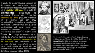 El poder de las emociones en salud se
documenta en numerosos textos
medievales de medicina, especialmente
en la tradición islámica. En el siglo XII
Maimónides (1138-1204) lo
expresaba: “Es conocido (…) que las
pasiones del alma producen cambios
en el cuerpo que son muy
considerables, evidentes y manifiestas
para todos. Considerando esto (…) los
movimientos del alma deben ser
puestos en balance (…) y no debe
prescribirse otra cosa”. El médico sirio
Qusta ibn Luqa (820–912) en su
tratado De physicis ligaturis mencionó
que el poder protector y analgésico de
los amuletos era secundario a la
creencia de que eran efectivos para
curar, anticipando el papel de las
expectativas en el actual conocimiento
del efecto placebo. (Athar 1993).
En el mundo islámico medieval, los psicólogos y
médicos persas Ahmed ibn Sahl al-Balkhi (m. 934) y
Haly Abbas (m. 994) desarrollaron un modelo
temprano de enfermedad que enfatizaba la
interacción de la mente y el cuerpo. Propusieron
que la fisiología y la psicología de un paciente
pueden influirse entre sí.
 