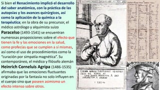 Si bien el Renacimiento implicó el desarrollo
del saber anatómico, con la práctica de las
autopsias y los avances quirúrgicos, así
como la aplicación de la química a la
terapéutica; en la obra de su precursor, el
médico astrólogo y alquimista suizo
Paracelso (1493-1541) se encuentran
numerosas proposiciones sobre el efecto que
tienen la fe y las emociones en la salud,
como profecías que se cumplen a sí mismas,
así como el uso de procedimientos como la
“curación por simpatía magnética”. Su
contemporáneo, el médico y filósofo alemán
Heinrich Corneluis Agripa (1486-1535)
afirmaba que las emociones fluctuantes
originadas por la fantasía no solo influyen en
el cuerpo sino que poseen asimismo un
efecto intenso sobre otros.
 