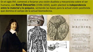 En el siglo XVI, comenzó a forjarse una visión dualista y mecanicista sobre el ser
humano, con René Descartes (1596-1650), quién planteó la independencia
entre lo material y lo psíquico, sentando las bases para la actual visión positivista
que domina el campo de la actual biomedicina.
 