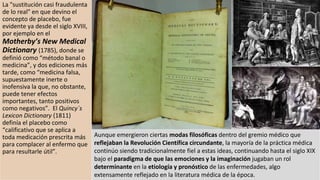 La "sustitución casi fraudulenta
de lo real" en que devino el
concepto de placebo, fue
evidente ya desde el siglo XVIII,
por ejemplo en el
Motherby’s New Medical
Dictionary (1785), donde se
definió como “método banal o
medicina”, y dos ediciones más
tarde, como “medicina falsa,
supuestamente inerte o
inofensiva la que, no obstante,
puede tener efectos
importantes, tanto positivos
como negativos”. El Quincy´s
Lexicon Dictionary (1811)
definía el placebo como
“calificativo que se aplica a
toda medicación prescrita más
para complacer al enfermo que
para resultarle útil”.
Aunque emergieron ciertas modas filosóficas dentro del gremio médico que
reflejaban la Revolución Científica circundante, la mayoría de la práctica médica
continúo siendo tradicionalmente fiel a estas ideas, continuando hasta el siglo XIX
bajo el paradigma de que las emociones y la imaginación jugaban un rol
determinante en la etiología y pronóstico de las enfermedades, algo
extensamente reflejado en la literatura médica de la época.
 