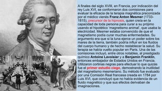 A finales del siglo XVIII, en Francia, por indicación del
rey Luis XVI, se conformaron dos comisiones para
evaluar la eficacia de la terapia magnética preconizada
por el médico vienés Franz Anton Mesmer (1733-
1815), precursor de la hipnosis, quien creía en la
capacidad de toda persona para curar a su prójimo
usando el hipotético ‘magnetismo animal’, que usaba la
electricidad. Mesmer estaba convencido de que el
magnetismo podía curar muchas enfermedades. Su
argumento era que si la luna ejerce un poder sobre los
mares de la tierra, también podría influir en los fluidos
del cuerpo humano y de hecho restablecer la salud. Su
terapia se había vuelto popular en Paris. Una de las
comisiones incluyó, entre otros notables, al prestigiado
químico Antoine Lavoisier y a Benjamin Franklin,
entonces embajador de Estados Unidos en Francia.
Utilizaron cortinas negras para efectuar lo que quizás
fue el primer estudio ciego, demostrando la inutilidad
del magnetismo mesmeriano. Su método fue evaluado
por una Comisión Real francesa creada en 1784 por
Luis XVI, que concluyó que no había evidencia de un
fluido magnético y que sus efectos derivaban de
imaginaciones.
 