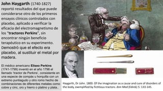 John Haygarth (1740-1827)
reportó resultados del que puede
considerarse otro de los primeros
ensayos clínicos controlados con
placebo, aplicado a verificar la
eficacia del electromagnetismo de
los “tractores Perkins”, sin
encontrar ningún beneficio
terapéutico en su experimento.
Demostró que el efecto era
placebo, al sustituir el metal por
madera.
El médico americano Eliseo Perkins
(1741-1799) inventó en el año 1798 el
llamado ‘tractor de Perkins’, consistente en
una especie de compás u horquilla con un
extremo puntiagudo y otro romo hecho de
combinaciones de diferentes metales como
cobre y cinc, oro y hierro o platino y plata..
Haygarth, Dr John. 1800. Of the imagination as a cause and cure of disorders of
the body, exemplified by fictitious tractors. Ann Med (Edinb) 5: 133-145.
 