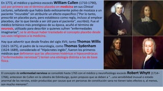 En 1772, el médico y químico escocés William Cullen (1710-1790),
usó por primera vez el término placebo en medicina en sus Clinical
Lectures, señalando que había dado exitosamente polvo de mostaza a un
paciente “incurable” sin atribuirle un efecto específico ("Por lo tanto,
prescribí en placebo puro, pero establezco como regla, incluso al emplear
placebos, dar lo que tiende a ser útil para el paciente", escribió). Fue el
médico británico más prestigioso de su época, acuñó el término de
neurosis, utilizado para describir a quienes sufren “enfermedades
imaginarias”; se le atribuye haber trasladado el concepto placebo desde
sus usos religiosos a la medicina.
Hay que advertir que desde finales del siglo XVII, tanto Thomas Willis
(1621-1675), el padre de la neurología, como Thomas Sydenham
(1624-1689), considerado el “Hipócrates inglés”, fueron los primeros
médicos que definieron que las afecciones histéricas e hipocondríacas
(“enfermedades nerviosas”) tenían una etiología distinta a las de base
física.
El concepto de enfermedad nerviosa se consolidó hasta 1765 con el médico y neurofisiólogo escocés Robert Whytt (1714–
1766), antecesor de Cullen en la cátedra de Edimburgo, quien propuso que se deben a “…una sensibilidad inusual o estado
anormal de los nervios, están producidas por causas que en personas de constitución sana no tienen tales efectos o, al menos,
son mucho menores”.
 