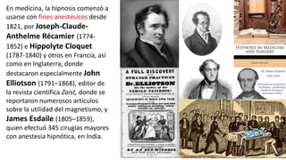 En medicina, la hipnosis comenzó a
usarse con fines anestésicos desde
1821, por Joseph-Claude-
Anthelme Récamier (1774-
1852) e Hippolyte Cloquet
(1787-1840) y otros en Francia, así
como en Inglaterra, donde
destacaron especialmente John
Elliotson (1791–1868), editor de
la revista científica Zoist, donde se
reportaron numerosos artículos
sobre la utilidad del magnetismo, y
James Esdaile (1805–1859),
quien efectuó 345 cirugías mayores
con anestesia hipnótica, en India.
 
