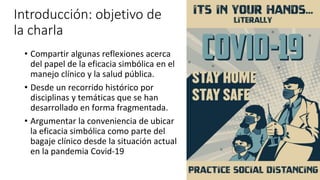 Introducción: objetivo de
la charla
• Compartir algunas reflexiones acerca
del papel de la eficacia simbólica en el
manejo clínico y la salud pública.
• Desde un recorrido histórico por
disciplinas y temáticas que se han
desarrollado en forma fragmentada.
• Argumentar la conveniencia de ubicar
la eficacia simbólica como parte del
bagaje clínico desde la situación actual
en la pandemia Covid-19
 