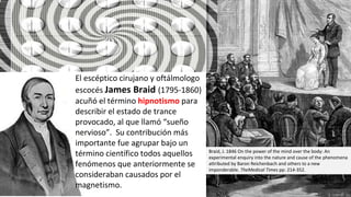 El escéptico cirujano y oftálmologo
escocés James Braid (1795-1860)
acuñó el término hipnotismo para
describir el estado de trance
provocado, al que llamó “sueño
nervioso”. Su contribución más
importante fue agrupar bajo un
término científico todos aquellos
fenómenos que anteriormente se
consideraban causados por el
magnetismo.
Braid, J. 1846 On the power of the mind over the body: An
experimental enquiry into the nature and cause of the phenomena
attributed by Baron Reichenbach and others to a new
imponderable. TheMedical Times pp: 214-352.
 