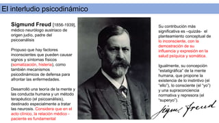 El interludio psicodinámico
Sigmund Freud [1856-1939],
médico neurólogo austriaco de
origen judío, padre del
psicoanálisis
Propuso que hay factores
inconscientes que pueden causar
signos y síntomas físicos
(somatización, histeria), como
también mecanismos
psicodinámicos de defensa para
afrontar las enfermedades.
Desarrolló una teoría de la mente y
las conducta humana y un método
terapéutico (el psicoanálisis),
destinado especialmente a tratar
las neurosis. Considera que en el
acto clínico, la relación médico -
paciente es fundamental
Su contribución más
significativa es –quizás- el
planteamiento conceptual de
lo inconsciente, con la
demostración de su
influencia y expresión en la
salud psíquica y somática.
Igualmente, su concepción
“estatigráfica” de la mente
humana, que propone la
existencia de lo instintivo (el
“ello”), lo consciente (el “yo”)
y una supraconciencia
normativa y represora (el
“superyo”).
 
