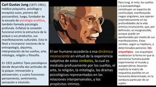 Carl Gustav Jung (1875-1961),
médico psiquiatra, psicólogo y
ensayista suizo, pionero del
psicoanálisis, luego, fundador de
la escuela de psicología analítica,
también llamada psicología
profunda. Enfatizó la conexión
funcional entre la estructura de la
psique y sus productos, sus
manifestaciones culturales. Esto le
llevó a incorporar nociones de la
antropología, alquimia,
interpretación de los sueños, arte,
mitología, religión y filosofía.
En 1921 publicó Tipos psicológicos
donde desarrolla dos actitudes de
la psique: introversión y
extraversión; y cuatro funciones:
pensamiento, sentimiento,
sensación e intuición.
Para Jung, el mito, los sueños
y la psicopatología
constituyen un espectro de
continuidad, manifestando
rasgos singulares, que operan
sistemáticamente en las
profundidades de la vida
anímica inconsciente, que, por
definición, es incognoscible,
aunque puede ser
aprehendido por medio de sus
manifestaciones. Estas
remiten, según su hipótesis, a
determinados patrones: los
arquetipos. Los arquetipos
modelarían la forma en que la
conciencia humana puede
experimentar el mundo y
autopercibirse; llevarían
implícita la matriz de
respuestas posibles en un
momento determinado, en la
conducta particular de un
sujeto.
El ser humano accedería a esa dinámica
inconsciente en virtud de la experiencia
subjetiva de estos símbolos, la cual es
mediada profusamente por los sueños, el
arte, la religión, la mitología, los dramas
psicológicos representados en las
relaciones interpersonales, y los
propósitos íntimos.
 