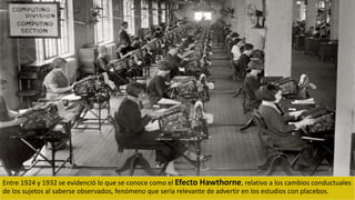 Entre 1924 y 1932 se evidenció lo que se conoce como el Efecto Hawthorne, relativo a los cambios conductuales
de los sujetos al saberse observados, fenómeno que sería relevante de advertir en los estudios con placebos.
 