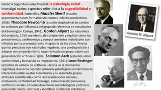 Desde la Segunda Guerra Mundial, la psicología social
investigó varios aspectos referidos a la sugestibilidad y
conformidad. Entre ellos, Muzafer Sherif (estudio
experimental sobre formación de normas –efecto autokinético,
1936); Theodore Newcomb (estudio longitudinal de cambio
de actitudes por influencia del grupo de referencia en estudiantes
del Bennington College, 1943); Gordon Allport (La naturaleza
del prejuicio, 1954, un intento de comprender y explicar cómo los
pensamientos, sentimientos y comportamientos individuales son
influidos por la presencia real o imaginaria de los otros. Precisa
que los prejuicios son «actitudes negativas, una predisposición a
adoptar un comportamiento negativo hacia un grupo, sobre una
generalización errónea y rígida. Solomon Asch (estudios sobre
conformidad y formación de impresiones, 1951); Leon Festinger
(estudios de cambio de actitudes –teoría de la disonancia
cognitiva). Buscaron describir procesos psicológicos en términos de
interacción entre sujetos individuales y su resultado grupal,
actitudes consideradas como representaciones sociales,
motivación, conformidad, liderazgo, comunicación persuasiva,
conflictos raciales. Hicieron desarrollos metodológicos y técnicos
 