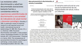 Las revisiones sobre
discriminación y salud han
documentado asociaciones
bastante fuertes y
consistentes entre las
experiencias autoinformadas de
discriminación y una variedad
de indicadores de salud mental
y bienestar psicológico (Paradies, Y.
200). A systematic review of empirical
research on self-reported racism and
health. International Journal of
Epidemiology 35: 888–901; Pascoe, E.A. y
L.S. Richman. 2009. Perceived
discrimination and health: a meta-analytic
review. Psychological bulletin 13: 531–554;
Schmitt, M.T., N.R. Branscombe, T. Postmes
y A. Garcia. 2014. The consequences of
perceived discrimination for psychological
well-being: a meta-analytic review.
Psychological bulletin 140: 921– 948.
Base psicosocial de la discriminación, el
racismo, la xenofobia
 