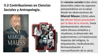 II.2 Contribuciones en Ciencias
Sociales y Antropología.
En ciencias sociales hubo otros
desarrollos sobre los aspectos
psicosomáticos en la salud:
Desde las observaciones de
Marcel Mauss (1926) sobre
los efectos físicos provocados
por la idea de la muerte, hasta
planteamientos ulteriores
sobre eficacia simbólica y
ritualismo, la dimensión del
padecimiento y el trastorno;los
impactos del estigma, la
etiquetación, medicalización,
farmaceutización y
mercantilización de la salud.
 