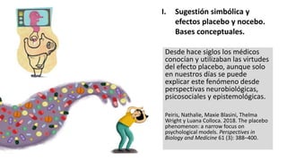 Desde hace siglos los médicos
conocían y utilizaban las virtudes
del efecto placebo, aunque solo
en nuestros días se puede
explicar este fenómeno desde
perspectivas neurobiológicas,
psicosociales y epistemológicas.
Peiris, Nathalie, Maxie Blasini, Thelma
Wright y Luana Colloca. 2018. The placebo
phenomenon: a narrow focus on
psychological models. Perspectives in
Biology and Medicine 61 (3): 388–400.
I. Sugestión simbólica y
efectos placebo y nocebo.
Bases conceptuales.
 
