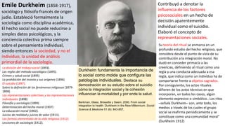 Emile Durkheim (1858-1917),
sociólogo y filósofo francés de origen
judío. Estableció formalmente la
sociología como disciplina académica,
El hecho social no puede reducirse a
simples datos psicológicos, y la
conciencia colectiva prima siempre
sobre el pensamiento individual,
siendo entonces la sociedad, y no el
individuo, la unidad de análisis
primordial de la sociología.
Contribuyó a denotar la
influencia de los factores
psicosociales en un hecho de
decisión aparentemente
individual como el suicidio.
Elaboró el concepto de
representaciones sociales.
Su teoría del ritual se enmarca en un
profundo estudio del hecho religioso, que
considera desde el punto de vista de su
contribución a la integración moral. No
dudó en conceder primacía a las
creencias, definiendo al ritual como una
regla y una conducta adecuada a esa
regla, que indica como un individuo ha de
comportarse frente a objetos sagrados.
Por consiguiente, los actos rituales
difieren de los actos técnicos en que
incorporan, en todos los casos, algún
elemento expresivo o simbólico.. Los ritos
–señala Durkheim– son, ante todo, los
medios a través de los cuales el grupo
social se reafirma periódicamente y se
constituye como una comunidad moral”
(Durkheim 1912)
La división del trabajo social (1893).
Las reglas del método sociológico (1895).
Crimen y salud social (1895)
La prohibición del incesto y sus orígenes (1896)
El suicidio (1897).
Sobre la definición de los fenómenos religiosos (1879-
1898)
Las representaciones colectivas y las representaciones
individuales (1898)
Filosofía y sociología (1899)
Determinación del hecho moral (1907)
La educación moral (1902).
Juicios de realidad y juicios de valor (1911).
Las formas elementales de la vida religiosa (1912)
Lecciones de sociología (1912).
Durkheim fundamenta la importancia de
lo social como molde que configura las
patologías individuales. Destaca su
demostración en su estudio sobre el suicidio
cómo la integración social y la cohesión
influencian la mortalidad y por ende la salud.
Berkman, Glass, Brissette y Seem. 2000. From social
integration to health: Durkheim in the New Millennium. Social
Science & Medicine 51 (6): 843-857.
 