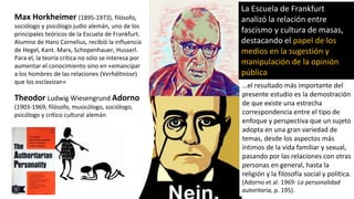 Max Horkheimer (1895-1973), filósofo,
sociólogo y psicólogo judío alemán, uno de los
principales teóricos de la Escuela de Frankfurt.
Alumno de Hans Cornelius, recibió la influencia
de Hegel, Kant. Marx, Schopenhauer, Husserl.
Para el, la teoría crítica no sólo se interesa por
aumentar el conocimiento sino en «emancipar
a los hombres de las relaciones (Verhältnisse)
que los esclavizan»
Theodor Ludwig Wiesengrund Adorno
(1903-1969, filósofo, musicólogo, sociólogo,
psicólogo y crítico cultural alemán
…el resultado más importante del
presente estudio es la demostración
de que existe una estrecha
correspondencia entre el tipo de
enfoque y perspectiva que un sujeto
adopta en una gran variedad de
temas, desde los aspectos más
íntimos de la vida familiar y sexual,
pasando por las relaciones con otras
personas en general, hasta la
religión y la filosofía social y política.
(Adorno et al. 1969: La personalidad
autoritaria, p. 195).
La Escuela de Frankfurt
analizó la relación entre
fascismo y cultura de masas,
destacando el papel de los
medios en la sugestión y
manipulación de la opinión
pública
 