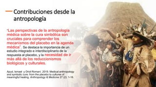 Contribuciones desde la
antropología
“Las perspectivas de la antropología
médica sobre la cura simbólica son
cruciales para comprender los
mecanismos del placebo en la agenda
médica”. Se destaca la importancia de un
estudio integrado e interdisciplinario de la
respuesta al placebo, y la necesidad de ir
más allá de los reduccionismos
biológicos y culturales.
Apud, Ismael y Oriol Romaní. 2019. Medical anthropology
and symbolic cure: from the placebo to cultures of
meaningful healing. Anthropology & Medicine 27 (2): 1-16.
 