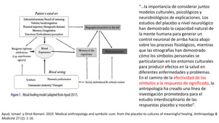 “…la importancia de considerar juntos
modelos culturales, psicológicos y
neurobiológicos de explicaciones. Los
estudios del placebo a nivel neurológico
han demostrado la capacidad natural de
la mente humana para generar un
control neuronal de arriba hacia abajo
sobre los procesos fisiológicos, mientras
que las etnografías han demostrado
cómo los símbolos personales se
particularizan en los entornos culturales
para producir efectos en la salud en
diferentes enfermedades y problemas.
En el camino de la efectividad de los
símbolos a la respuesta de significado, la
antropología ha creado una línea de
investigación prometedora para el
estudio interdisciplinario de las
respuestas placebo y nocebo”.
Apud, Ismael y Oriol Romaní. 2019. Medical anthropology and symbolic cure: from the placebo to cultures of meaningful healing. Anthropology &
Medicine 27 (2): 1-16.
 