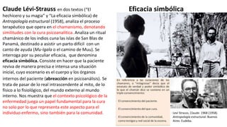 Claude Lévi-Strauss en dos textos (“El
hechicero y su magia” y “La eficacia simbólica) de
Antropología estructural (1958), analiza el proceso
terapéutico que opera en el chamanismo, denotando
similitudes con la cura psicoanalítica. Analiza un ritual
chamánico de los indios cuna las islas de San Blas de
Panamá, destinado a asistir un parto difícil con un
canto de ayuda (Mu-Igala o el camino de Muu). Se
interroga por su peculiar eficacia, que denomina
eficacia simbólica. Consiste en hacer que la paciente
reviva de manera precisa e intensa una situación
inicial, cuyo escenario es el cuerpo y los órganos
internos del paciente (abreacción en psicoanálisis). Se
trata de pasar de lo real intrascendente al mito, de lo
físico a lo fisiológico, del mundo externo al mundo
interno. Nos muestra que el contexto psicológico de la
enfermedad juega un papel fundamental para la cura
no solo por lo que representa este aspecto para el
individuo enfermo, sino también para la comunidad. Levi Strauss, Claude. 1968 (1958).
Antropología estructural. Buenos
Aires: Eudeba.
Eficacia simbólica
 