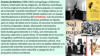 Ernesto de Martino (1908-1965) antropólogo y folklorista
italiano, historiador de las religiones, de Martino contribuyó
en forma original al estudio de la cultura popular, en especial
de la llamada “cuestión meridional”. Un trabajo clásico es La
tierra de remordimiento (1959) donde explora con un equipo
interdisciplinario la dinámica del tarantismo, mal recurrente y
colectivo para que el existían diversos antídotos en Apulia,
pero el mejor de todos era la música. Al escuchar la tarantella
la víctima empezaba a bailar, efectuando movimientos
característicos conocidos como la danza de la tarántula. El
baile duraba generalmente 3 o 4 días, con intervalos de
descanso cada tres o cuatro horas El resultado de la incursión
etnográfica confirmó las expectativas: la crisis ritualizada
respondía claramente a un condicionamiento cultural. Una
serie de indicios indicaban que las crisis no podían deberse a la
picadura del arácnido venenoso (Latrodectus) ni responder a
un cuadro psicótico claro reducible a categorías de la
psiquiatria clásica occidental.
 