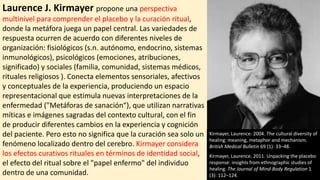 Laurence J. Kirmayer propone una perspectiva
multinivel para comprender el placebo y la curación ritual,
donde la metáfora juega un papel central. Las variedades de
respuesta ocurren de acuerdo con diferentes niveles de
organización: fisiológicos (s.n. autónomo, endocrino, sistemas
inmunológicos), psicológicos (emociones, atribuciones,
significado) y sociales (familia, comunidad, sistemas médicos,
rituales religiosos ). Conecta elementos sensoriales, afectivos
y conceptuales de la experiencia, produciendo un espacio
representacional que estimula nuevas interpretaciones de la
enfermedad ("Metáforas de sanación“), que utilizan narrativas
míticas e imágenes sagradas del contexto cultural, con el fin
de producir diferentes cambios en la experiencia y cognición
del paciente. Pero esto no significa que la curación sea solo un
fenómeno localizado dentro del cerebro. Kirmayer considera
los efectos curativos rituales en términos de identidad social,
el efecto del ritual sobre el "papel enfermo" del individuo
dentro de una comunidad.
Kirmayer, Laurence. 2004. The cultural diversity of
healing: meaning, metaphor and mechanism.
British Medical Bulletin 69 (1): 33–48.
Kirmayer, Laurence. 2011. Unpacking the placebo
response: insights from ethnographic studies of
healing. The Journal of Mind-Body Regulation 1
(3): 112–124.
 