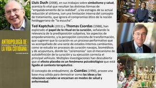 Lluis Duch (2008), en sus trabajos sobre simbolismo y salud,
acentúa lo vital que resultan las distintas formas de
“empalabramiento de la realidad”, y los estragos de su actual
reducción al síntoma, con una limitación interna del concepto
de tratamiento, que ignora el compromiso ético de la noción
heideggeriana de “la escucha”.
Ted Kaptchuk (2011) y Thomas Csordas (1988), han
explorado el papel de lo ritual en la curación, señalando la
relevancia de la predisposición subjetiva, los aspectos de
empoderamiento, y la percepción concreta de transformación,
que sugieren que la curación es un proceso performativo que
va acompañado de una serie de estados internos cambiantes,
como se estudia en procesos de curación navajos, biomédicos
y de acupuntura, donde las “ceremonias” son el mecanismo de
autodefinición de la curación y su ejecución correcta el
principal vehículo. Múltiples investigaciones han descubierto
que el efecto placebo es un fenómeno psicobiológico que está
ligado al contexto terapéutico.
El concepto de embodiment, de Csordas (1990), provee una
base muy sólida para demostrar como las ideas y las
relaciones sociales se encarnan en modos de salud y
enfermedad.
 