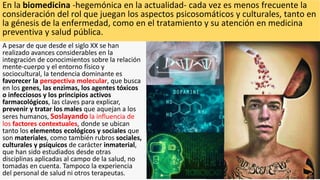 En la biomedicina -hegemónica en la actualidad- cada vez es menos frecuente la
consideración del rol que juegan los aspectos psicosomáticos y culturales, tanto en
la génesis de la enfermedad, como en el tratamiento y su atención en medicina
preventiva y salud pública.
A pesar de que desde el siglo XX se han
realizado avances considerables en la
integración de conocimientos sobre la relación
mente-cuerpo y el entorno físico y
sociocultural, la tendencia dominante es
favorecer la perspectiva molecular, que busca
en los genes, las enzimas, los agentes tóxicos
o infecciosos y los principios activos
farmacológicos, las claves para explicar,
prevenir y tratar los males que aquejan a los
seres humanos, Soslayando la influencia de
los factores contextuales, donde se ubican
tanto los elementos ecológicos y sociales que
son materiales, como también rubros sociales,
culturales y psíquicos de carácter inmaterial,
que han sido estudiados desde otras
disciplinas aplicadas al campo de la salud, no
tomadas en cuenta. Tampoco la experiencia
del personal de salud ni otros terapeutas.
 