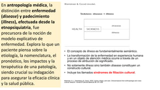 En antropología médica, la
distinción entre enfermedad
(disease) y padecimiento
(illness), efectuada desde la
etnopsiquiatria, fue
precursora de la noción de
modelo explicativo de
enfermedad. Explora lo que un
paciente piensa sobre la
etiología, la nomenclatura, el
pronóstico, los impactos y la
terapéutica de una patología,
siendo crucial su indagación
para asegurar la eficacia clínica
y la salud pública.
• El concepto de illness es fundamentalmente semántico.
• La transformación de la enfermedad en experiencia humana
y en un objeto de atención médica ocurre a través de un
proceso de atribución de significado.
• No solamente illness sino también disease constituyen un
constructo cultural.
• Incluye los llamados síndromes de filiación cultural.
Kleinman, A, L. Eisenberg y B. Good. 1978. Culture, illness, and care. Clinical lessons from anthropologic and cross-
cultural research. Annals of Internal Medicine 88: 251-258.
 
