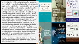 La investigación epidemiológica sobre las relaciones
entre religión, espiritualidad y salud proponen que las
experiencias espirituales y los efectos intrapersonales
que son facilitados por la práctica espiritual regular
podrían ser fundamentales para comprender la
salutogénesis. En las últimas décadas, Harold G. Koenig,
Kenneth I. Pargament, Pamela G. Reed, David B. Larson y
Jeffrey S. Levin, aparecen como algunos de los pioneros en
la investigación científica sobre religión, espiritualidad y
salud, que hace referencia a las experiencias y formas de
participación religiosa, creencias y prácticas espiritual-
religiosas, afrontamiento religioso, conversión y fe. La
espiritualidad es la búsqueda personal para entender las
respuestas a las últimas preguntas sobre la vida, su
significado, y la relación con lo sagrado o lo transcendente;
puede o no conducir al desarrollo de rituales religiosos y la
formación de una comunidad; la religión es un sistema
organizado de creencias, prácticas, rituales, y símbolos
diseñados para facilitar la cercanía a lo sagrado.
Koenig, H. G. y H. J. Cohen. 2002. The link between religion and
health: Psychoneuroimmunology and the faith factor. New York:
Oxford University Press.
 