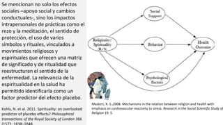 Se mencionan no solo los efectos
sociales –apoyo social y cambios
conductuales-, sino los impactos
intrapersonales de prácticas como el
rezo y la meditación, el sentido de
protección, el uso de varios
símbolos y rituales, vinculados a
movimientos religiosos y
espirituales que ofrecen una matriz
de significado y de ritualidad que
reestructuran el sentido de la
enfermedad. La relevancia de la
espiritualidad en la salud ha
permitido identificarla como un
factor predictor del efecto placebo.
Kohls, N. et al. 2011. Spirituality: an overlooked
predictor of placebo effects? Philosophical
transactions of the Royal Society of London 366
Masters, K. S.,2008. Mechanisms in the relation between religion and health with
emphasis on cardiovascular reactivity to stress. Research in the Social Scientific Study of
Religion 19: 5.
 