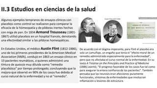 II.3 Estudios en ciencias de la salud
Algunos ejemplos tempranos de ensayos clínicos con
placebos como control se realizaron para comparar la
eficacia de la homeopatía y de píldoras inertes hechas
con miga de pan. En 1834 Armand Trousseau (1801-
1867) utilizó placebos en un hospital francés, denotando
una efectividad similar a las píldoras homeopáticas.
En Estados Unidos, el médico Austin Flint (1812-1886),
uno de los primeros presidentes de la American Medical
Association (AMA), condujo en 1863 un ensayo clínico en
13 pacientes reumáticos, a quienes administró una
tintura de quassia muy diluida como “remedio
placebóico” por tiempo prolongado, concluyendo que la
mejora que observó en 90% de los casos fue debida al
curso natural de la enfermedad y no al “remedio”.
De acuerdo con el dogma imperante, para Flint el placebo era
solo un camuflaje, un engaño que tenía el "efecto moral de un
remedio administrado especialmente para la enfermedad",
pero que no afectaba el curso normal de la enfermedad. En su
texto A Treatise on the Principles and Practice of Medicine
(1886) asentó; “El progreso favorable de los casos fue tal como
para asegurar la entera confianza de los pacientes”. También
pensaba que las neurosis eran afecciones puramente
funcionales, síntomas de enfermedades que involucran
inflamación o lesiones de estructura.
 