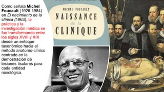 Como señala Michel
Foucault (1926-1984)
en El nacimiento de la
clínica (1963), la
práctica y la
investigación médica se
fue transformando entre
los siglos XVIII y XIX
desde un enfoque
taxonómico hacia el
método anatomo-clínico
centrado en la
demostración de
lesiones tisulares para
cada entidad
nosológica.
 