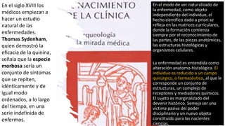 En el siglo XVIII los
médicos empiezan a
hacer un estudio
natural de las
enfermedades.
Thomas Sydenham,
quien demostró la
eficacia de la quinina,
señala que la especie
morbosa sería un
conjunto de síntomas
que se repiten,
idénticamente y de
igual modo
ordenados, a lo largo
del tiempo, en una
serie indefinida de
enfermos.
En el modo de ver naturalizado de
la enfermedad, como objeto
independiente del individuo, el
hecho científico dado a priori se
refleja en las matrices curriculares,
donde la formación comienza
siempre por el reconocimiento de
las partes, de las piezas anatómicas,
las estructuras histológicas y
organismos celulares.
La enfermedad es entendida como
alteración anatomo-histológica. El
individuo es reducido a un campo
quirúrgico, o farmacéutico, al que le
corresponde un conjunto de
estructuras, un complejo de
receptores y mediadores químicos.
El sujeto es marginalizado del
devenir histórico. Semeja ser una
víctima pasiva del poder
disciplinario y un nuevo objeto
constituido para las nacientes
ciencias.
 