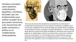 “Creo que ese nuevo arte de gobernar se caracteriza en esencia por la
introducción de mecanismos a la vez internos, numerosos, complejos, pero
cuya función a diferencia de la razón de Estado no consiste tanto en asegurar
un aumento de la fuerza, la riqueza y el poder del Estado (…), como en limitar
desde adentro el ejercicio del poder de gobernar. Me parece que ese arte de
gobernar es, desde luego, nuevo en sus mecanismos, nuevo en sus efectos,
nuevo en su principio (…) es un principio para su mantenimiento, para su
desarrollo más exhaustivo, para su perfeccionamiento.” Foucault, M. 2007.
Nacimiento de la biopolítica. Curso en el Collège de France 1978-1979. Buenos Aires:
FCE.
Introduce conceptos
como episteme,
medicalización,
biopolítica, microfísica
del poder, que son
fundamentales para
analizar el poder de la
persuasión consumista
y los mecanismos del
poder económico y
político en el
neoliberalismo
tardocapitalista.
 
