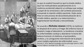 Lo que no analizó Foucault es que la mirada médica
(que fue instituyéndose paulativamente en la
medicina occidental) adquirió un enfoque que soslaya
el papel de las emociones y del contexto psicosocial,
incluyendo la relación médico-paciente. Hubo varios
hitos en este proceso de descontextualización de la
mirada médica, aportes a su reduccionismo y
fragmentación tecnificada y mercantilizada.
De acuerdo a Nicholas Jewson (1974), la medicina
se desplazó de la cama y el hogar del enfermo hacia el
hospital y luego al laboratorio. La tendencia a localizar
las enfermedades condujo a abandonar la teoría del
balance humoral, el vitalismo, el psicoanálisis,
etcétera, y la consiguiente interrelación de la psique
como modelo explicativo de enfermedad. Jewson,
Nicholas D. 1974. Medical knowledge and the patronage system in 18th
Century England. Sociology 8 (3): 369–385.
 