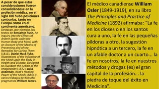 A pesar de que estas
consideraciones fueron
consolidándose en la
profesión médica, en el
siglo XIX hubo posiciones
contrarias, tanto en
Europa como en el
continente americano.
Destacan, por ejemplo, los
textos de Benjamin Rush, An
Inquiry into the Effects of
Ardent Spirits upon the
Human Body and Mind, with
an Account of the Means of
Preventing and of the
Remedies for Curing Them
(1811), Daniel Hack Tuke,
Illustrations of the Influence of
the Mind Upon the Body In
Health and Disease, Designed
to Elucidate the Action of the
Imagination (1872), Julia
Anderson, Root's Healing
Power of the Mind (1884), y
varios trabajos del filósofo
pragmatista William James.
El médico canadiense William
Osler (1849-1919), en su libro
The Principles and Practice of
Medicine (1892) afirmaba: “La fe
en los dioses o en los santos
cura a uno, la fe en las pequeñas
píldoras a otro, la sugestión
hipnótica a un tercero, la fe en
un afable doctor a un cuarto... la
fe en nosotros, la fe en nuestros
métodos y drogas (es) el gran
capital de la profesión... la
piedra de toque del éxito en
Medicina”.
 