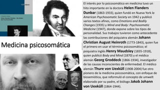 El interés por lo psicosomático en medicina tuvo un
hito importante en la doctora Helen Flanders
Dunbar (1863-1933), quien fundó en Nueva York la
American Psychosomatic Society en 1942 y publicó
varios textos afines, como Emotions and Bodily
Changes (1935) y Mind and Body: Psychosomatic
Medicine (1947), donde expone sobre los tipos de
personalidad. Sus trabajos tuvieron como antecedente
las contribuciones del psiquiatra alemán Johann
Christian August Heinroth (1773-1843), quien fue
el primero en usar el término psicosomático; el
psiquiatra inglés Henry Maudsley (1835-1918),
quien publicó Body and Mind (1870) y el médico
alemán Georg Groddeck (1866-1934), investigador
de las causas inconscientes de enfermedad. El médico
alemán Thure von Uexküll (1908-2004) fue otro
pionero de la medicina psicosomática, con enfoque de
biosemiótica, que reformuló el concepto de umwelt
elaborado por su padre, el biólogo Jakob Johann
von Uexküll (1864-1944).
Medicina psicosomática
 