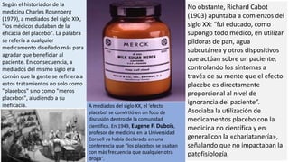 Según el historiador de la
medicina Charles Rosenberg
(1979), a mediados del siglo XIX,
“los médicos dudaban de la
eficacia del placebo”. La palabra
se refería a cualquier
medicamento diseñado más para
agradar que beneficiar al
paciente. En consecuencia, a
mediados del mismo siglo era
común que la gente se refiriera a
estos tratamientos no solo como
"placebos" sino como "meros
placebos", aludiendo a su
ineficacia.
No obstante, Richard Cabot
(1903) apuntaba a comienzos del
siglo XX: “fui educado, como
supongo todo médico, en utilizar
píldoras de pan, agua
subcutánea y otros dispositivos
que actúan sobre un paciente,
controlando los síntomas a
través de su mente que el efecto
placebo es directamente
proporcional al nivel de
ignorancia del paciente”.
Asociaba la utilización de
medicamentos placebo con la
medicina no científica y en
general con la «charlatanería»,
señalando que no impactaban la
patofisiología.
A mediados del siglo XX, el ‘efecto
placebo’ se convirtió en un foco de
discusión dentro de la comunidad
científica. En 1949, Eugene F. Dubois,
profesor de medicina en la Universidad
Cornell ya había declarado en una
conferencia que “los placebos se usaban
con más frecuencia que cualquier otra
droga”.
 