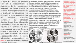 1803 Se aisla la morfina
1819 Se aisla estrictina, de
la nuez vómica (Strychnos
nux vomica); cafeína del
café (Coffea)
1820 Quinina, de la quina
roja (Cinchona pubescens)
1832 Codeína, del opio
1835 Digitalina, de la
dedalera (Digitalis
purpurea);estrofantina de
las semillas del estrofanto
(Strophanthus
gratus);atropina de la
belladona (Atropa
belladonna)
1844 Oxido nitroso
1856 Éter
1847 Cloroformo
1852 Salicina, del sauce
1867 Nitrito de amilo
1869 Cloral
1877 Paracetamol
1879 Nitroglicerina
1883 Antipirina
1885 Efedrina
1890 Benzocaína
1893 Metanfetamina
1899 Bayer modifica
salicilina en ácido
acetilsalicílico, aspirina
Fue Bayer la empresa que comercializó el primer
fármaco sintético, acetofenidina, precursor del
analgésico paracetamol, en 1885; seguido del
ácido acetilsalicílico o aspirina. En la década de
1950, la IQF inundó al mundo con nuevos
medicamentos, antibióticos, antihistamínicos,
neurolépticos, somníferos y anestésicos, entre
otros, que lograron establecer la supuesta eficacia
de la medicina alopática. Las reacciones adversas
a los medicamentos (RAM), capaces de producir
daños a la salud e incluso la muerte, se
comenzaron a evidenciar a raíz del desastre de la
talidomida, fármaco comercializado desde 1956
para síntomas del embarazo y que pocos años
después fue prohibido debido a que provoca
malformaciones congénitas.
El siglo XIX marcó los primeros
hitos en el descubrimiento y
aislamiento de los componentes
vegetales. De forma gradual, se
aislaron muchos principios activos,
se explicaron sus estructuras y se
demostró la estructura química de
las sustancias naturales,
comenzando su fabricación
sintética dentro de un laboratorio.
Con la iatroquímica –el paso de la
alquimia a la química para curar
enfermedades- comenzó la época
en que la industria se dio cuenta
que podía sintetizar un numero
prácticamente infinito de nuevas
substancias farmacológicas. Las
plantas dejaron de ser el proveedor
 