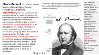 Claude Bernard (1813-1878), biólogo
teórico, médico y fisiólogo francés.
Fundador de la medicina
experimental, entre sus aportaciones a la
medicina, destaca su estudio del síndrome de
Claude Bernard-Horner, el papel glucogénico del
hígado, los conceptos de homeostasis y
secreción interna. Sostiene que la unidad
funcional del organismo es la célula, y no
los órganos o los tejidos. Postuló que el
estado patológico es un desorden
cuantitativo y medible de un mecanismo o
funcionamiento. Confiaba en la
determinación de lo normal por medio de
la estadística, partiendo del supuesto de
que todas las variables biológicas siguen
una distribución en campana de Gauss.
Propuso valores límite (claramente
identificables) entre lo normal y lo
patológico.
1843. Recherches
anatomiques et
phisiologiques sur la
corde du tympan, pour
servir à l´histoire de
l´hémiplégie faciale.
1855-1856. Leçons de
physiologie
expérimentale
appliquée à la
médecine.
1858. Leçons sur les
effets des substances
toxiques et
médicamenteuses.
1858. Leçons sur la
physiologie et la
pathologie du système
nerveux.
1865. Introduction a la
medicine
expérimentale.
1866. Leçons sur les
propriétes des tissus
vivants.
1872. De la physiologie
générale.
1878. La Science
Expérimentale.
“Ciertamente uno tiene que creer en los hechos, pero no debe
creer en ellos ciegamente. Disponemos del razonamiento para dar
luz a los hechos, y de los hechos para moderar la imaginación y
detener el razonamiento.
 